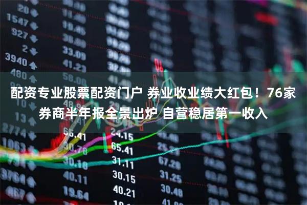配资专业股票配资门户 券业收业绩大红包！76家券商半年报全景出炉 自营稳居第一收入