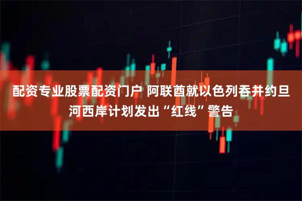 配资专业股票配资门户 阿联酋就以色列吞并约旦河西岸计划发出“红线”警告