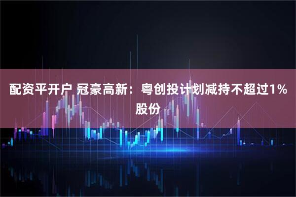 配资平开户 冠豪高新：粤创投计划减持不超过1%股份