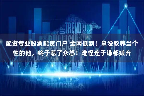 配资专业股票配资门户 全网抵制！拿没教养当个性的他，终于惹了众怒！难怪连于谦都嫌弃