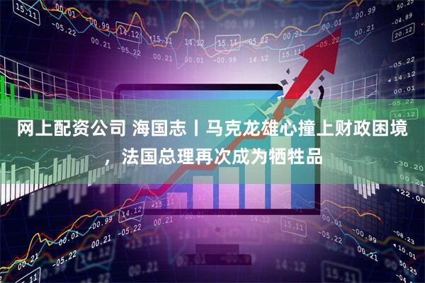 网上配资公司 海国志丨马克龙雄心撞上财政困境，法国总理再次成为牺牲品