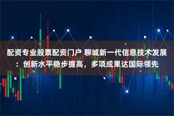 配资专业股票配资门户 聊城新一代信息技术发展：创新水平稳步提高，多项成果达国际领先