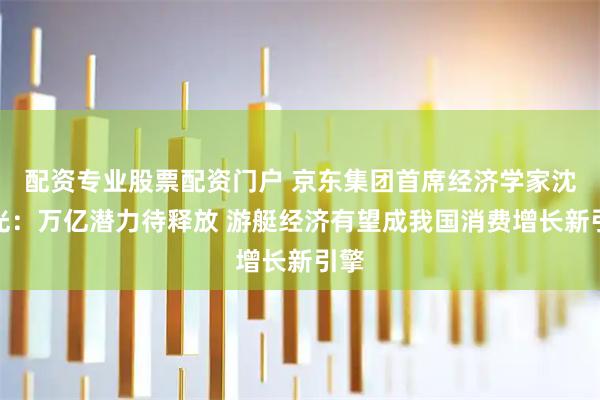 配资专业股票配资门户 京东集团首席经济学家沈建光：万亿潜力待释放 游艇经济有望成我国消费增长新引擎