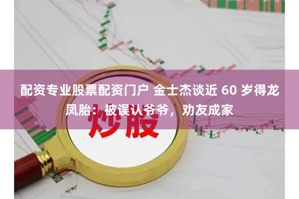 配资专业股票配资门户 金士杰谈近 60 岁得龙凤胎：被误认爷爷，劝友成家