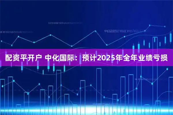配资平开户 中化国际：预计2025年全年业绩亏损
