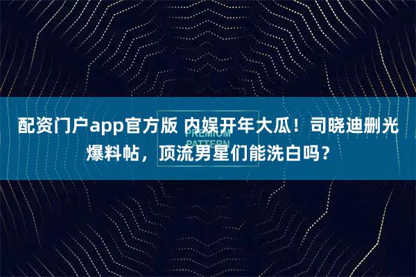 配资门户app官方版 内娱开年大瓜！司晓迪删光爆料帖，顶流男星们能洗白吗？