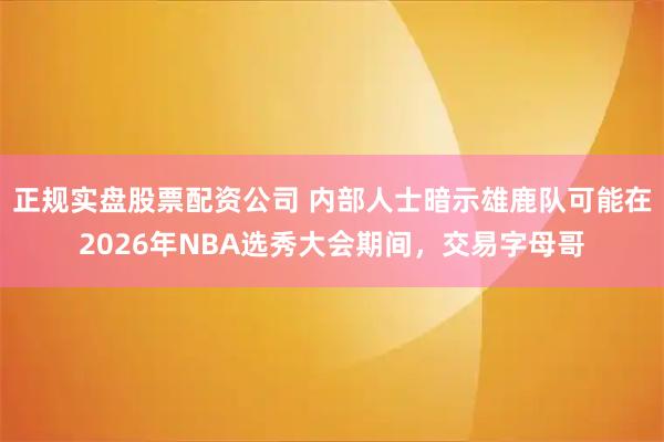 正规实盘股票配资公司 内部人士暗示雄鹿队可能在2026年NBA选秀大会期间，交易字母哥