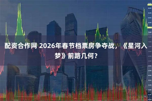 配资合作网 2026年春节档票房争夺战，《星河入梦》前路几何？