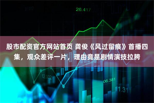 股市配资官方网站首页 龚俊《风过留痕》首播四集，观众差评一片，理由竟是剧情演技拉胯
