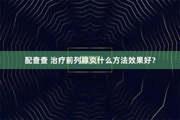 配查查 治疗前列腺炎什么方法效果好？