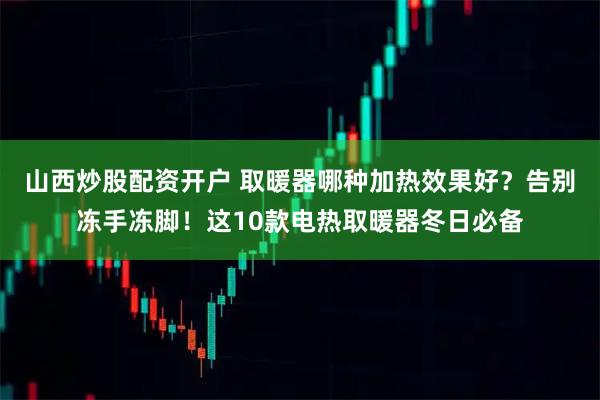 山西炒股配资开户 取暖器哪种加热效果好？告别冻手冻脚！这10款电热取暖器冬日必备