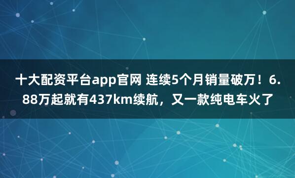十大配资平台app官网 连续5个月销量破万！6.88万起就有437km续航，又一款纯电车火了