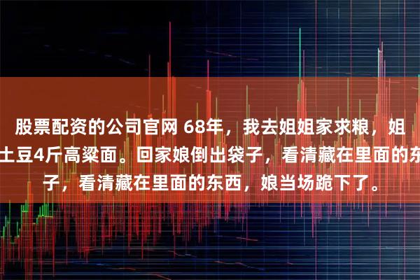 股票配资的公司官网 68年，我去姐姐家求粮，姐夫当众羞辱丢下8斤土豆4斤高粱面。回家娘倒出袋子，看清藏在里面的东西，娘当场跪下了。