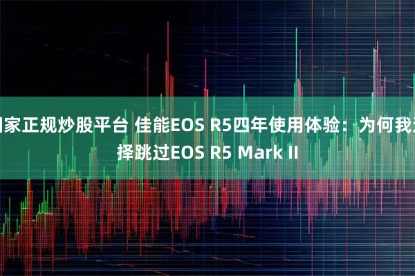 国家正规炒股平台 佳能EOS R5四年使用体验：为何我选择跳过EOS R5 Mark II