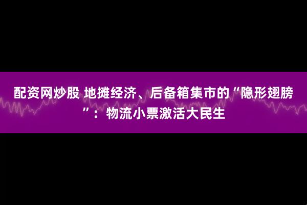 配资网炒股 地摊经济、后备箱集市的“隐形翅膀”：物流小票激活大民生