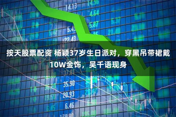 按天股票配资 杨颖37岁生日派对,穿黑吊带裙戴10W金饰,吴千语现身