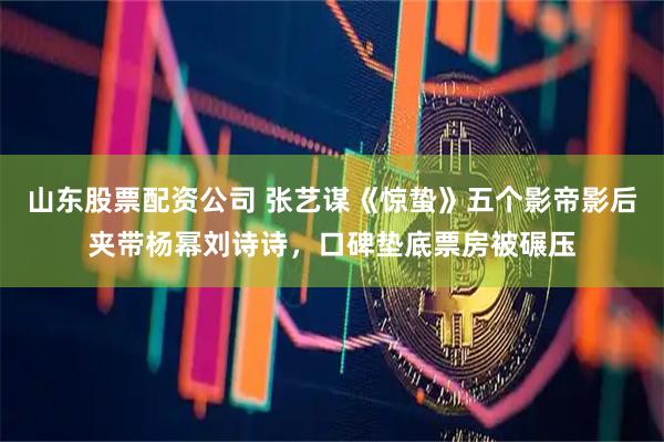 山东股票配资公司 张艺谋《惊蛰》五个影帝影后夹带杨幂刘诗诗，口碑垫底票房被碾压