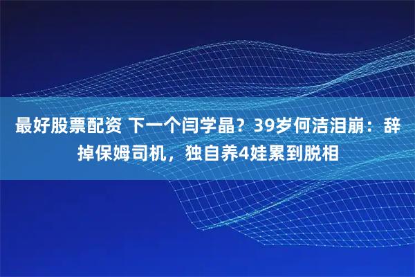 最好股票配资 下一个闫学晶？39岁何洁泪崩：辞掉保姆司机，独自养4娃累到脱相