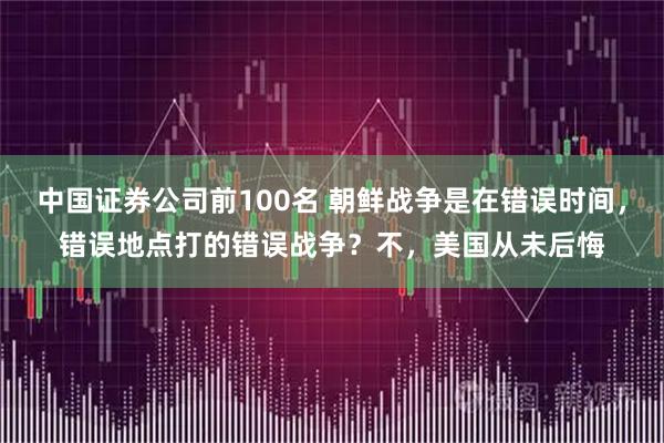中国证券公司前100名 朝鲜战争是在错误时间,错误地点打的错误战争?不,美国从未后悔