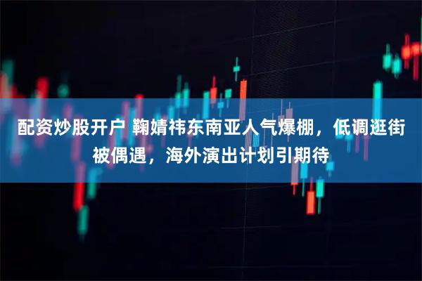 配资炒股开户 鞠婧祎东南亚人气爆棚，低调逛街被偶遇，海外演出计划引期待