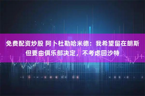 免费配资炒股 阿卜杜勒哈米德：我希望留在朗斯但要由俱乐部决定，不考虑回沙特