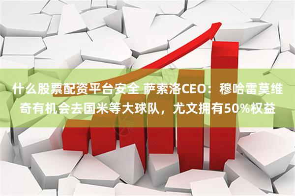 什么股票配资平台安全 萨索洛CEO：穆哈雷莫维奇有机会去国米等大球队，尤文拥有50%权益
