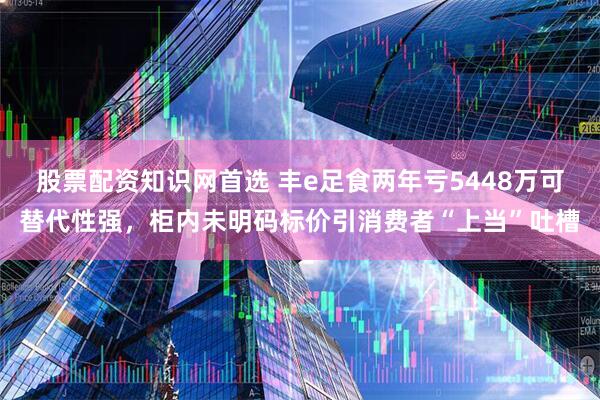 股票配资知识网首选 丰e足食两年亏5448万可替代性强，柜内未明码标价引消费者“上当”吐槽