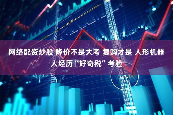 网络配资炒股 降价不是大考 复购才是 人形机器人经历“好奇税”考验