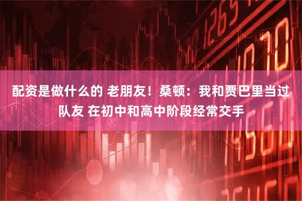 配资是做什么的 老朋友！桑顿：我和贾巴里当过队友 在初中和高中阶段经常交手