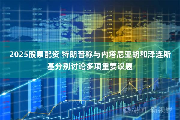 2025股票配资 特朗普称与内塔尼亚胡和泽连斯基分别讨论多项重要议题