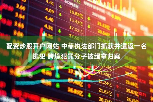配资炒股开户网站 中菲执法部门抓获并遣返一名逃犯 跨境犯罪分子被缉拿归案